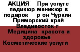 АКЦИЯ!!! При услуге педикюр-маникюр в подарок!!! р-он Чуркин - Приморский край, Владивосток г. Медицина, красота и здоровье » Косметические услуги   